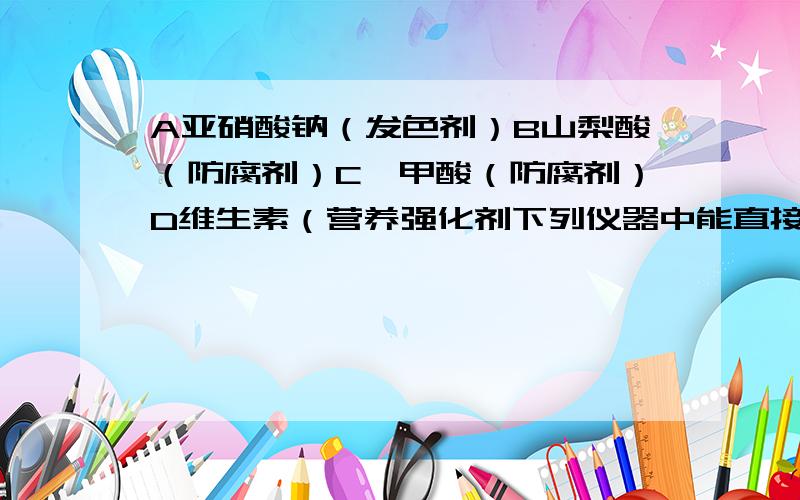 A亚硝酸钠（发色剂）B山梨酸（防腐剂）C苯甲酸（防腐剂）D维生素（营养强化剂下列仪器中能直接放在酒精灯上加热的有1.试管 2.集气瓶 3.瓷质蒸发皿 4.量筒 5.烧杯 6.燃烧匙 7.石棉网下列各