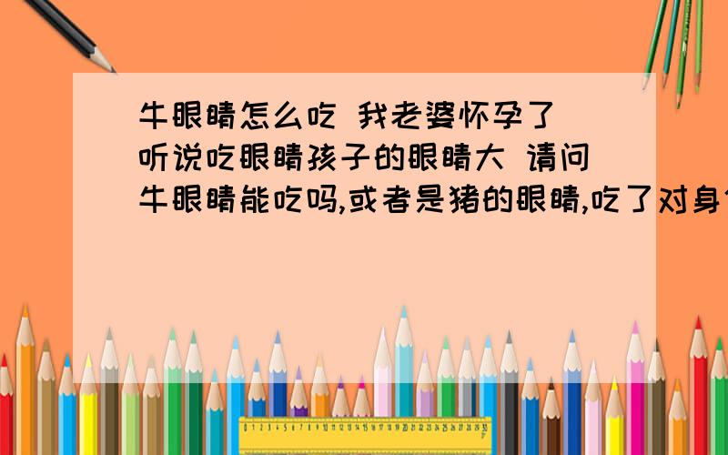 牛眼睛怎么吃 我老婆怀孕了 听说吃眼睛孩子的眼睛大 请问牛眼睛能吃吗,或者是猪的眼睛,吃了对身体有影响