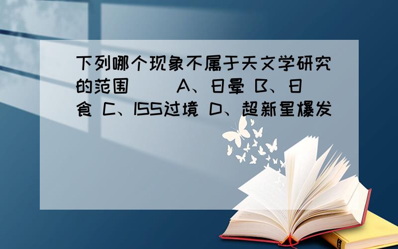 下列哪个现象不属于天文学研究的范围（ ）A、日晕 B、日食 C、ISS过境 D、超新星爆发