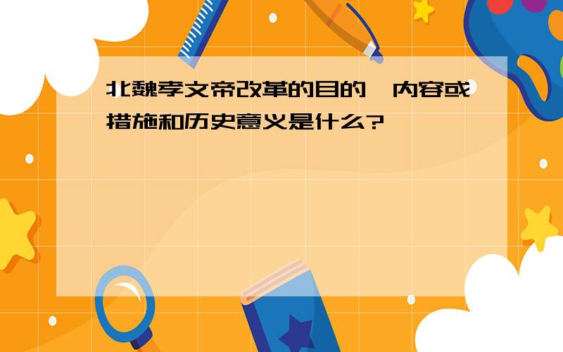 北魏孝文帝改革的目的、内容或措施和历史意义是什么?