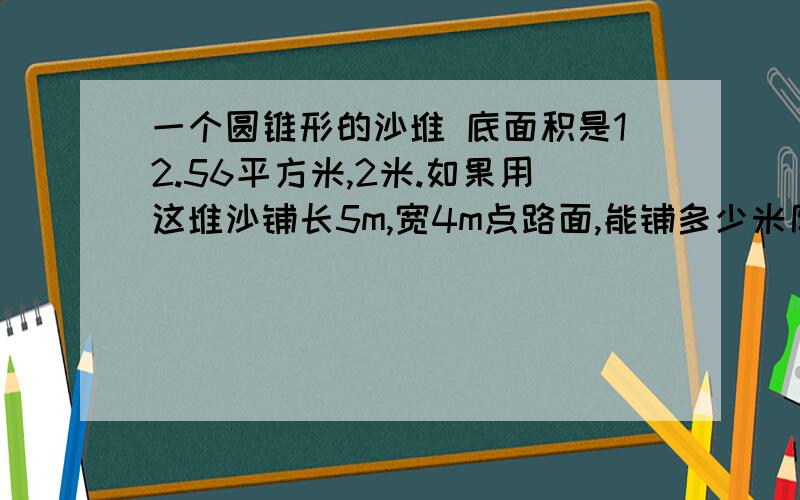 一个圆锥形的沙堆 底面积是12.56平方米,2米.如果用这堆沙铺长5m,宽4m点路面,能铺多少米厚?