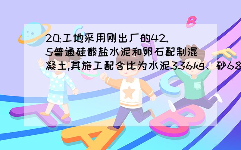 20:工地采用刚出厂的42.5普通硅酸盐水泥和卵石配制混凝土,其施工配合比为水泥336kg、砂685kg、石1260kg、水129kg.已知现场砂的含水率为5%,石子的含水率为1%.问该混凝土是否满足C30强度等级要求(