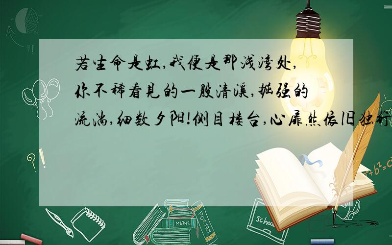 若生命是虹,我便是那浅湾处,你不稀看见的一股清溪,掘强的流淌,细数夕阳!侧目楼台,心扉然依旧独行,妾可知晓,吾心稍缓,盼盼盼…