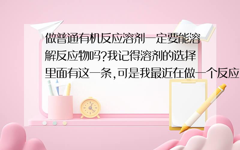 做普通有机反应溶剂一定要能溶解反应物吗?我记得溶剂的选择里面有这一条,可是我最近在做一个反应时,查文献发现文献里面用到的溶剂是不能溶解其中一种反应物的,这里面是有什么问题呢