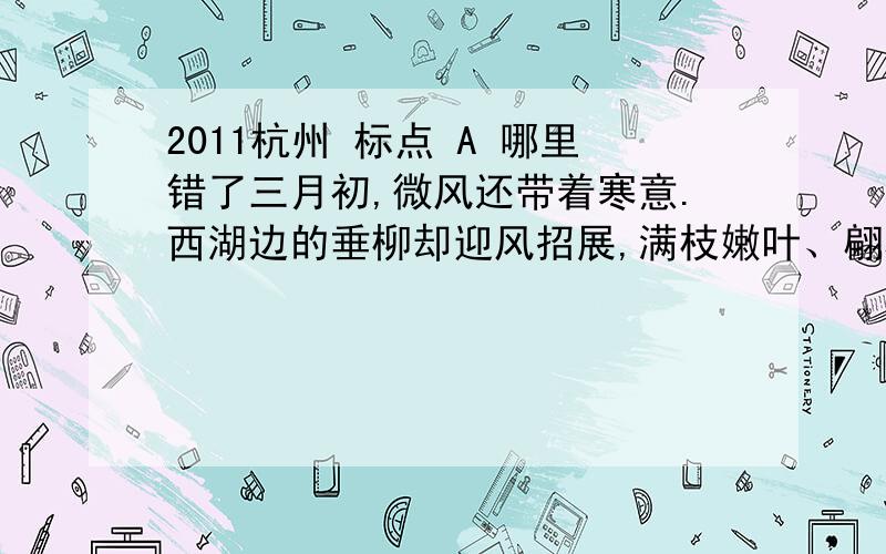 2011杭州 标点 A 哪里错了三月初,微风还带着寒意.西湖边的垂柳却迎风招展,满枝嫩叶、翩翩起舞,仿佛在迎候来自各方的早春游人.