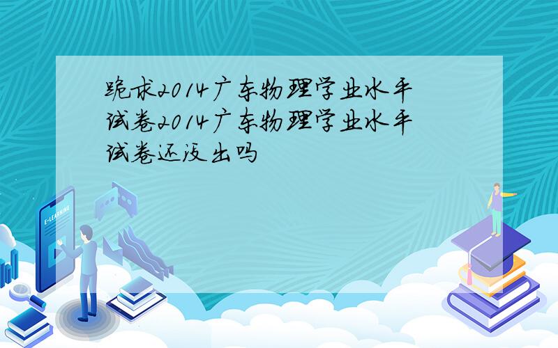 跪求2014广东物理学业水平试卷2014广东物理学业水平试卷还没出吗