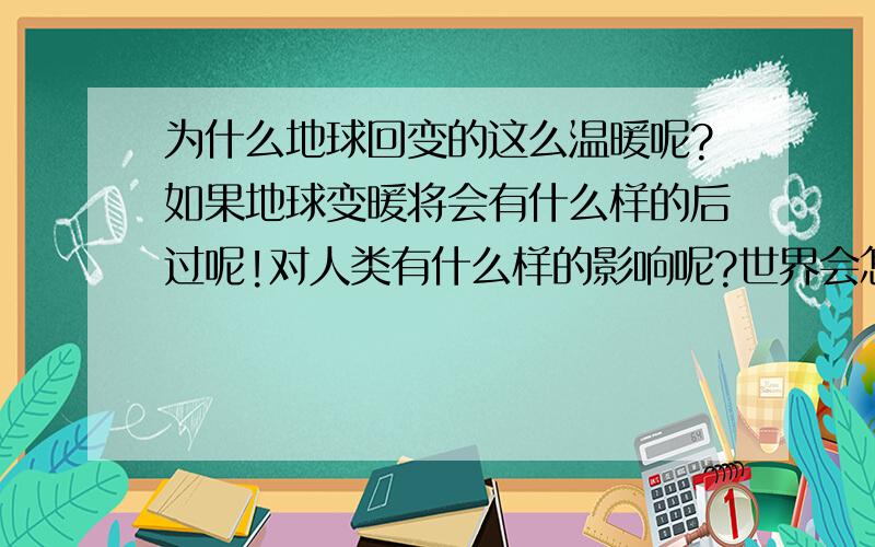 为什么地球回变的这么温暖呢?如果地球变暖将会有什么样的后过呢!对人类有什么样的影响呢?世界会怎么样呢?