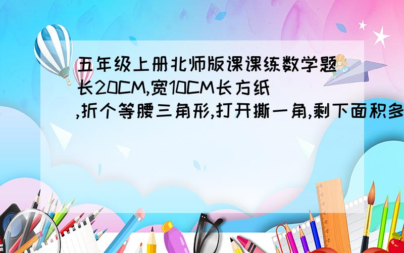 五年级上册北师版课课练数学题长20CM,宽10CM长方纸,折个等腰三角形,打开撕一角,剩下面积多少