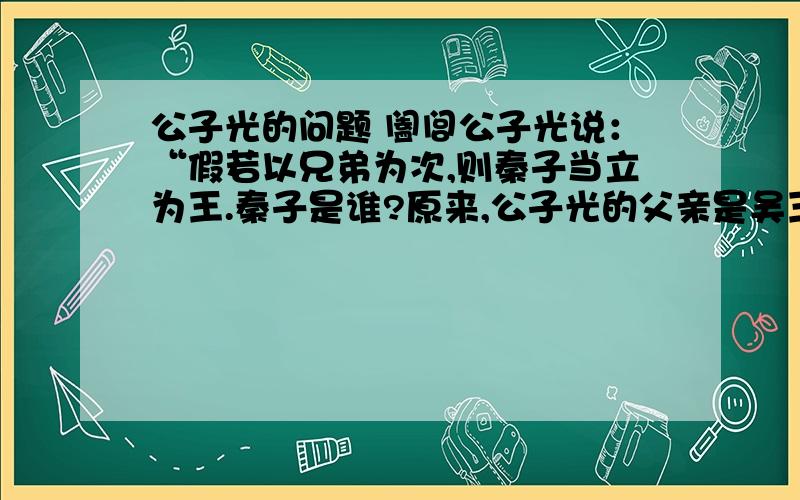 公子光的问题 阖闾公子光说：“假若以兄弟为次,则秦子当立为王.秦子是谁?原来,公子光的父亲是吴王诸樊.诸樊有三个弟弟：大弟余祭,二弟夷,三弟季子札.诸樊知道三弟季子札贤,故不立太子