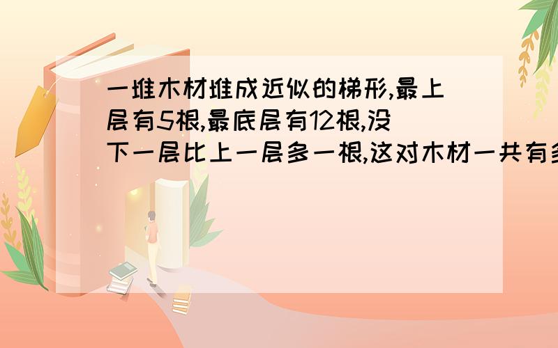 一堆木材堆成近似的梯形,最上层有5根,最底层有12根,没下一层比上一层多一根,这对木材一共有多少根