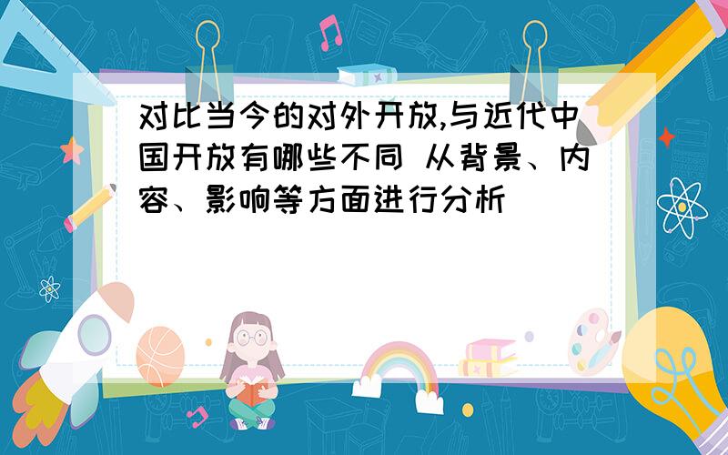 对比当今的对外开放,与近代中国开放有哪些不同 从背景、内容、影响等方面进行分析