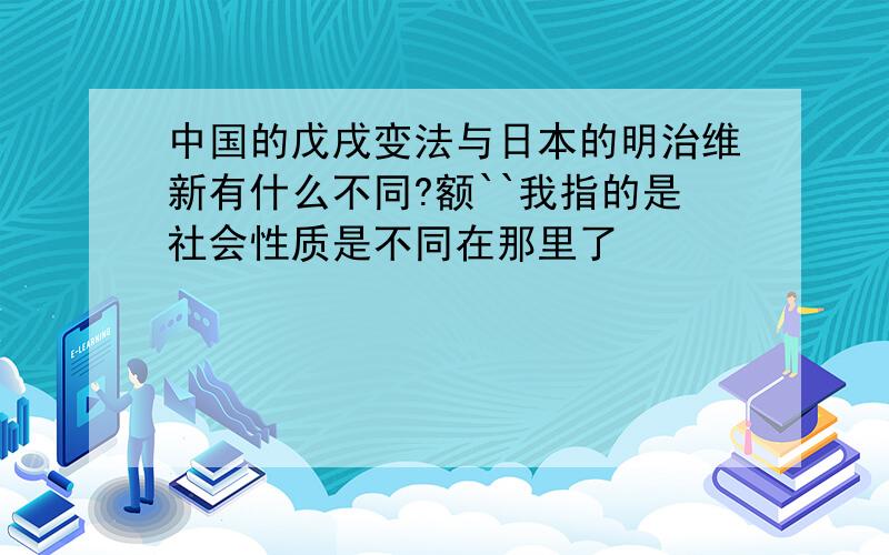 中国的戊戌变法与日本的明治维新有什么不同?额``我指的是社会性质是不同在那里了