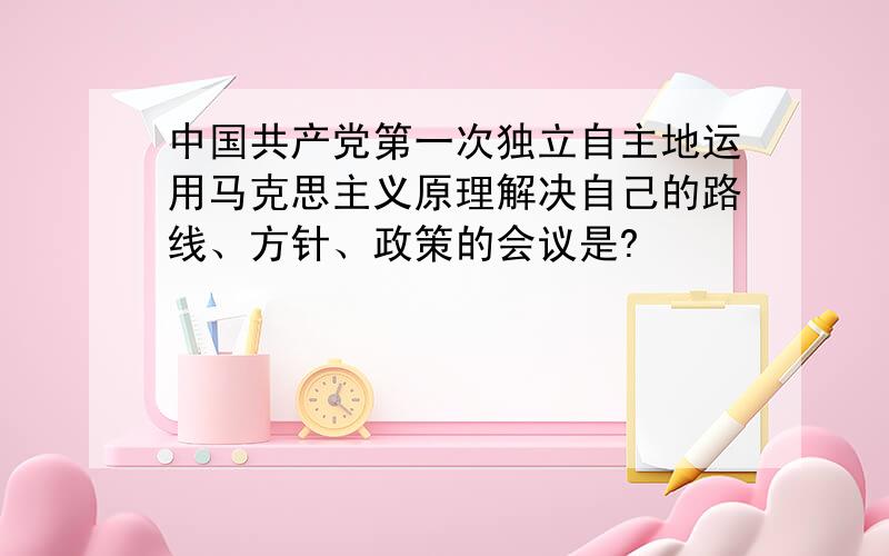 中国共产党第一次独立自主地运用马克思主义原理解决自己的路线、方针、政策的会议是?