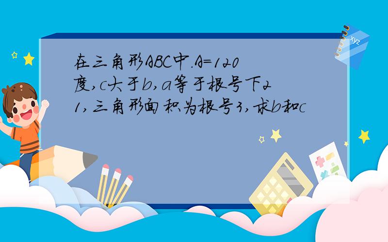 在三角形ABC中.A=120度,c大于b,a等于根号下21,三角形面积为根号3,求b和c