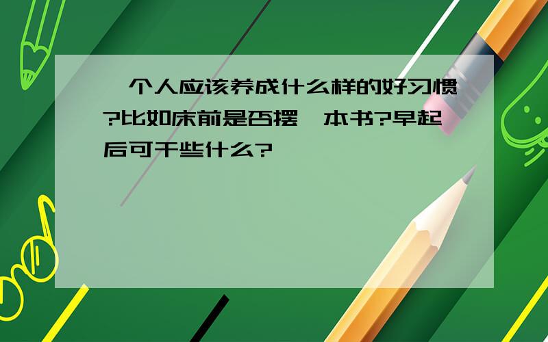 一个人应该养成什么样的好习惯?比如床前是否摆一本书?早起后可干些什么?