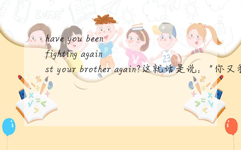 have you been fighting against your brother again?这就话是说：