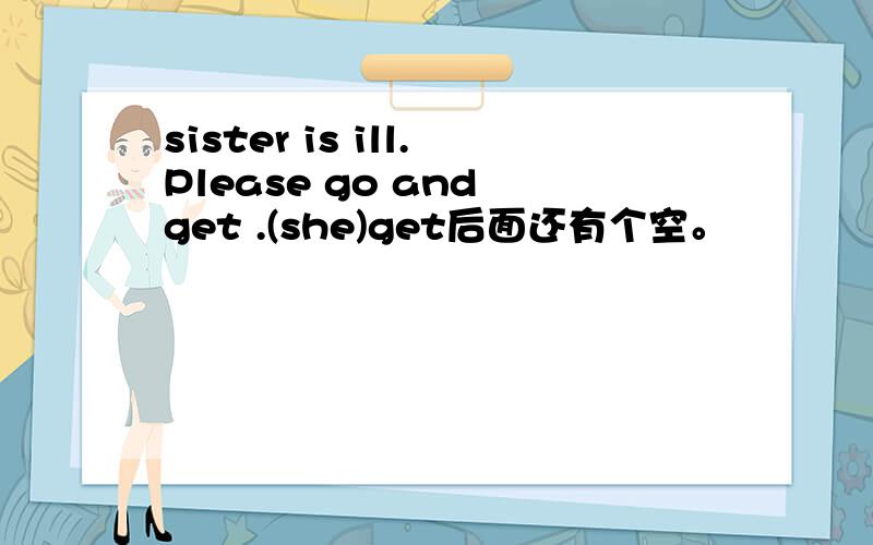 sister is ill.Please go and get .(she)get后面还有个空。