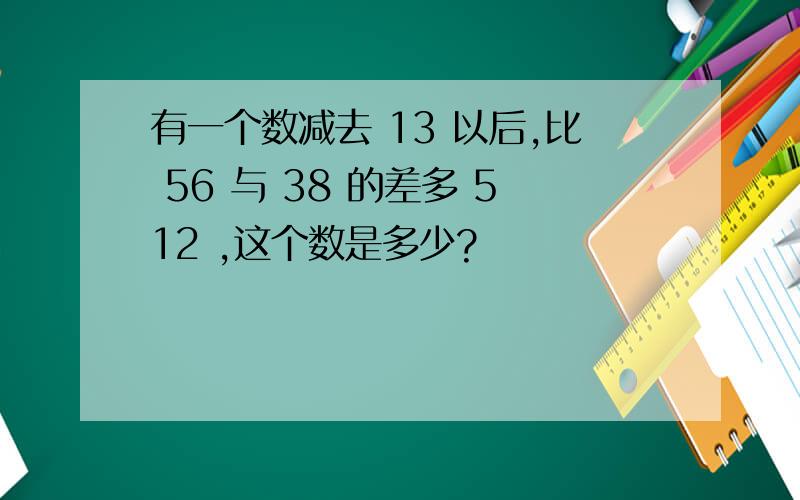 有一个数减去 13 以后,比 56 与 38 的差多 512 ,这个数是多少?