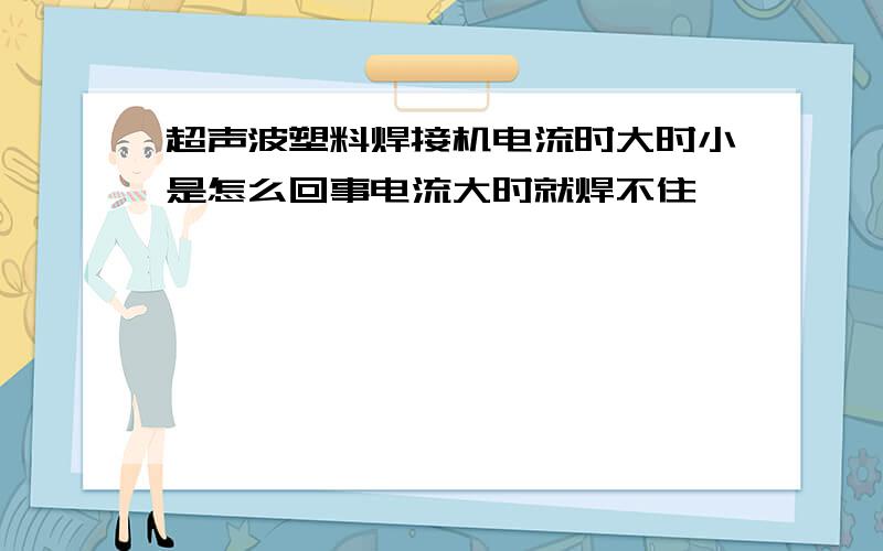 超声波塑料焊接机电流时大时小是怎么回事电流大时就焊不住