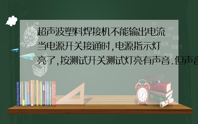 超声波塑料焊接机不能输出电流当电源开关接通时,电源指示灯亮了,按测试开关测试灯亮有声音.但声音和正常的时候不同!不能正常工作,电位器调节调过,电流也表没反应.测果过电流是表正常