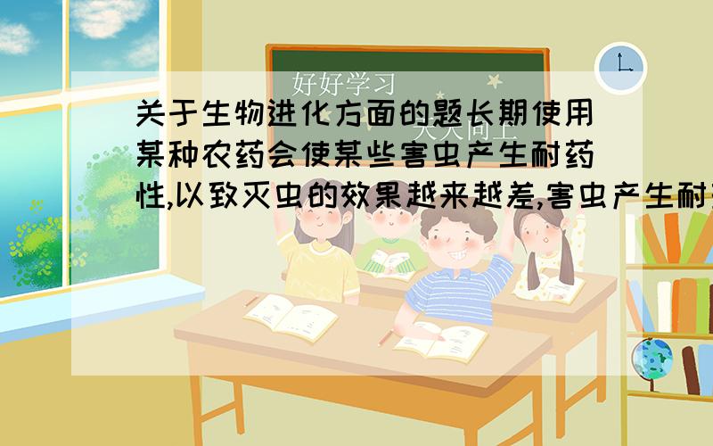 关于生物进化方面的题长期使用某种农药会使某些害虫产生耐药性,以致灭虫的效果越来越差,害虫产生耐药性的原因是（）A.定向变异的结果 B.害虫对农药进行选择的结果 C.逐代遗传的结果 D.