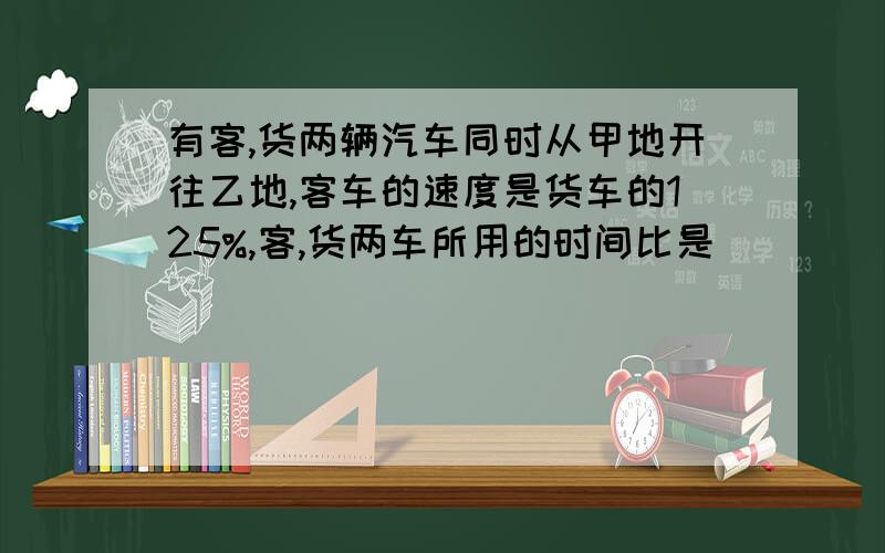 有客,货两辆汽车同时从甲地开往乙地,客车的速度是货车的125%,客,货两车所用的时间比是