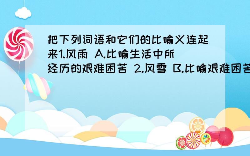 把下列词语和它们的比喻义连起来1.风雨 A.比喻生活中所经历的艰难困苦 2.风雪 B.比喻艰难困苦 3.风暴 C.比喻规模宏大而气势猛烈的事件和现象4.风霜 D.比喻气势浩大的猛烈的冲击力量5.风波