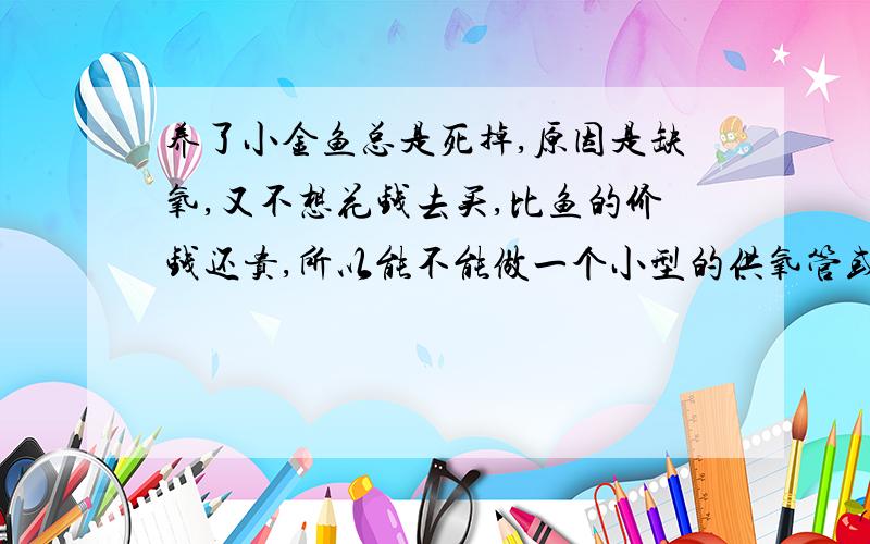 养了小金鱼总是死掉,原因是缺氧,又不想花钱去买,比鱼的价钱还贵,所以能不能做一个小型的供氧管或氧气我是养在浴缸里的 我有急用