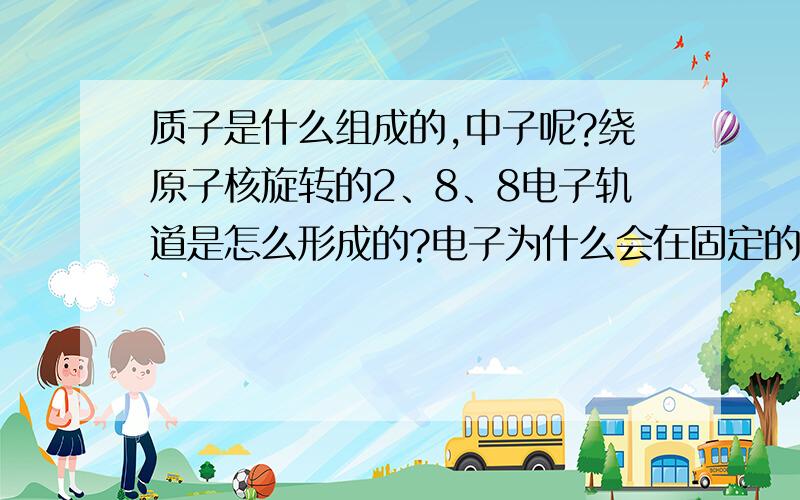 质子是什么组成的,中子呢?绕原子核旋转的2、8、8电子轨道是怎么形成的?电子为什么会在固定的轨道上旋转