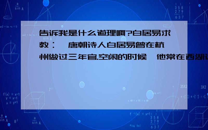 告诉我是什么道理啊?白居易求教：  唐朝诗人白居易曾在杭州做过三年官.空闲的时候,他常在西湖边散步.一日,他被西湖美景迷住了,就写了《钱塘湖春行》,其中有两句是：“我爱湖东行不足,