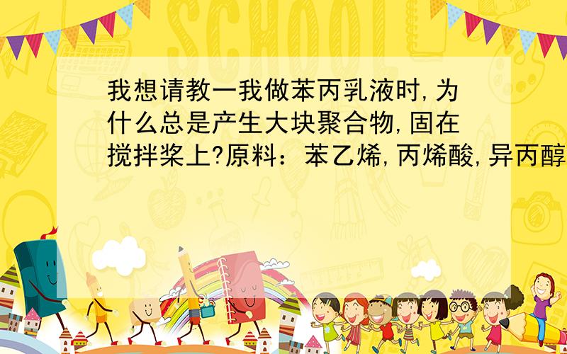 我想请教一我做苯丙乳液时,为什么总是产生大块聚合物,固在搅拌桨上?原料：苯乙烯,丙烯酸,异丙醇.引发剂：过硫酸钾乳化剂：十二烷基硫酸钠