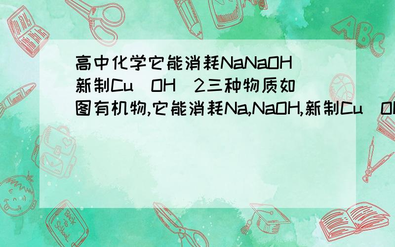 高中化学它能消耗NaNaOH新制Cu(OH)2三种物质如图有机物,它能消耗Na,NaOH,新制Cu(OH)2三种物质的物质的量之比()A,6:4:5B,1:1:1C,3:2:2D,3:2:3最好解析一下