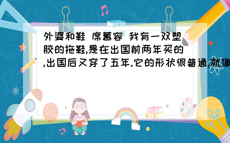 外婆和鞋 席慕容 我有一双塑胶的拖鞋,是在出国前两年买的,出国后又穿了五年.它的形状很普通,就像你在台北街头随处可见的最平常的样式：平底,浅蓝色,前端镂空成六个圆带子,中间用一个