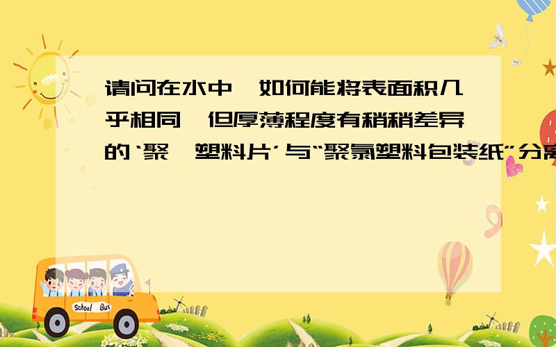 请问在水中,如何能将表面积几乎相同,但厚薄程度有稍稍差异的‘聚酯塑料片’与“聚氯塑料包装纸”分离呢?若,使用盐水溶液,盐与水的大概百分比在多少左右?结果会使聚酯塑料片发生化学