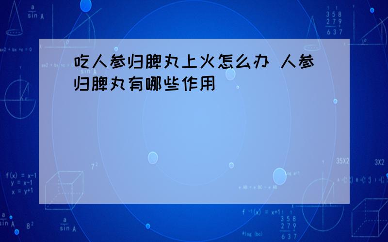 吃人参归脾丸上火怎么办 人参归脾丸有哪些作用