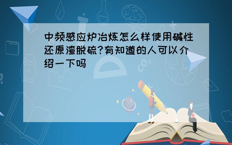 中频感应炉冶炼怎么样使用碱性还原渣脱硫?有知道的人可以介绍一下吗