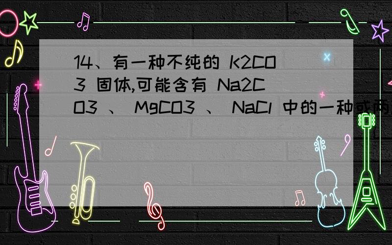 14、有一种不纯的 K2CO3 固体,可能含有 Na2CO3 、 MgCO3 、 NaCl 中的一种或两种.取该样品 13.8g 加入 50g 稀盐酸,恰好完全反应,得到无色溶液,同时产生气体 4.4g .下列判断正确的是 A ．样品中一定含