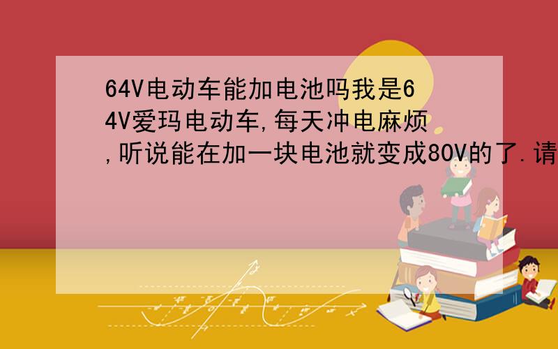 64V电动车能加电池吗我是64V爱玛电动车,每天冲电麻烦,听说能在加一块电池就变成80V的了.请问这样可以吗?动不动对电动同有影响?