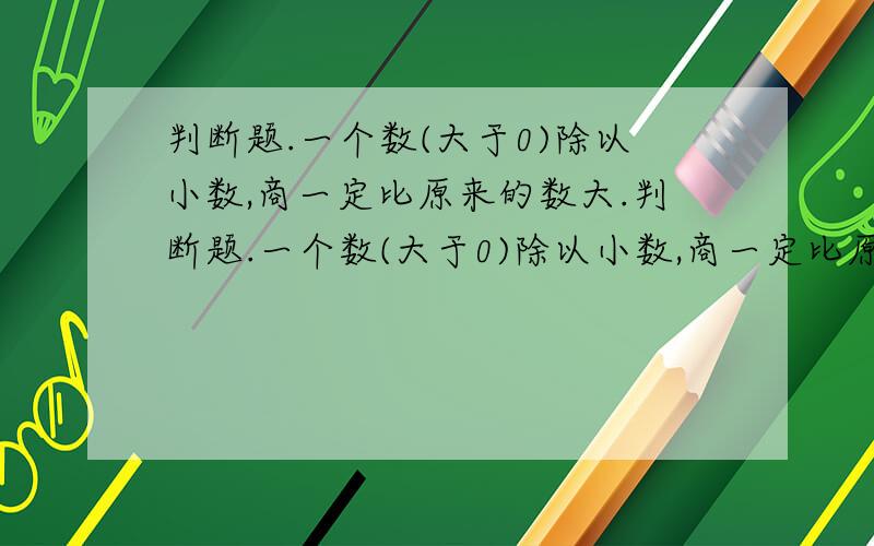 判断题.一个数(大于0)除以小数,商一定比原来的数大.判断题.一个数(大于0)除以小数,商一定比原来的数.（ ）