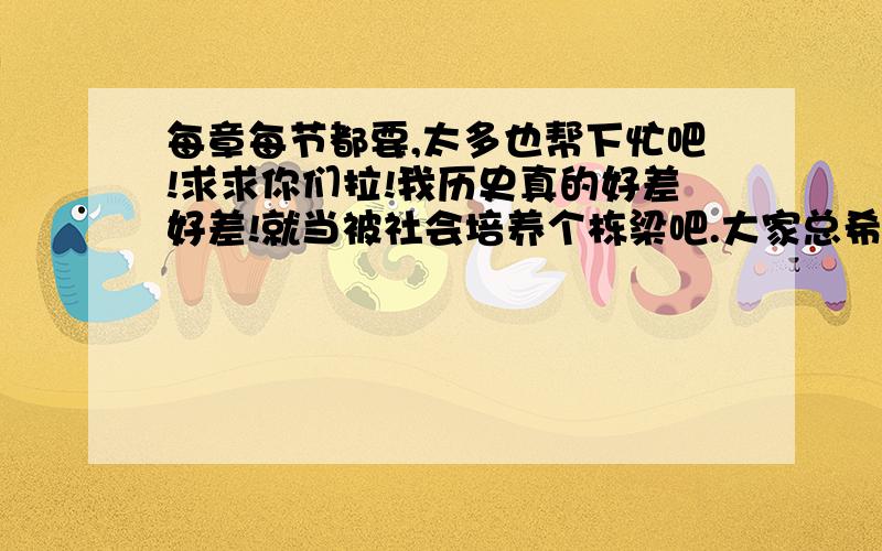 每章每节都要,太多也帮下忙吧!求求你们拉!我历史真的好差好差!就当被社会培养个栋梁吧.大家总希望中国变强吧