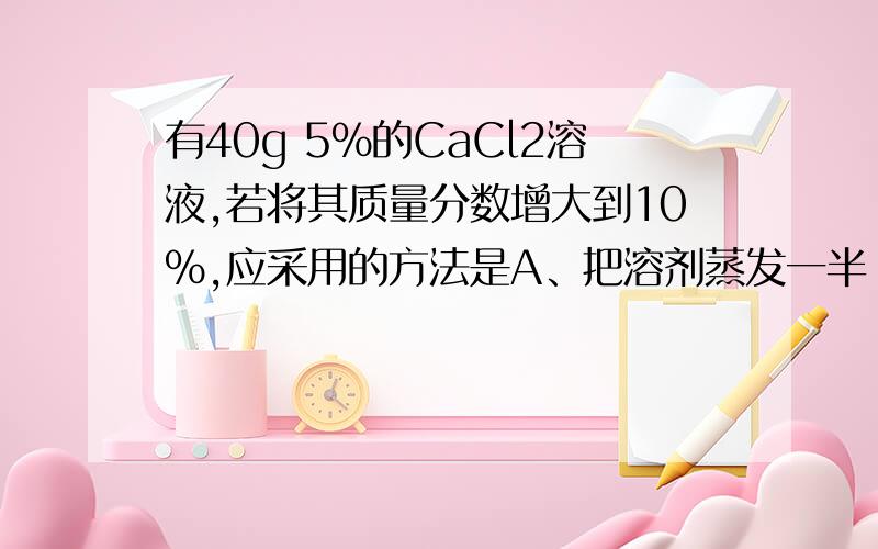 有40g 5%的CaCl2溶液,若将其质量分数增大到10%,应采用的方法是A、把溶剂蒸发一半 B、加入40g5%的CaCl溶液 C、把溶剂蒸发20g D、加入2gCaCl2固体