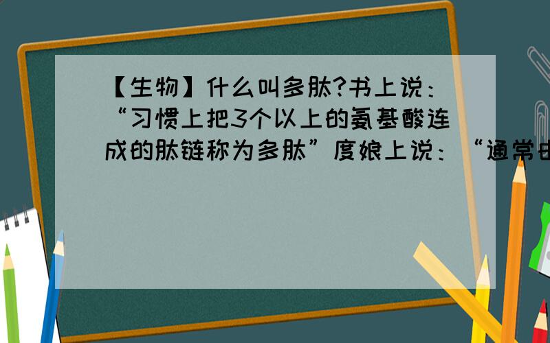 【生物】什么叫多肽?书上说：“习惯上把3个以上的氨基酸连成的肽链称为多肽”度娘上说：“通常由10~100氨基酸分子脱水缩合而成的化合物叫多肽”然后我就晕了~求详解【附】什么叫脱水