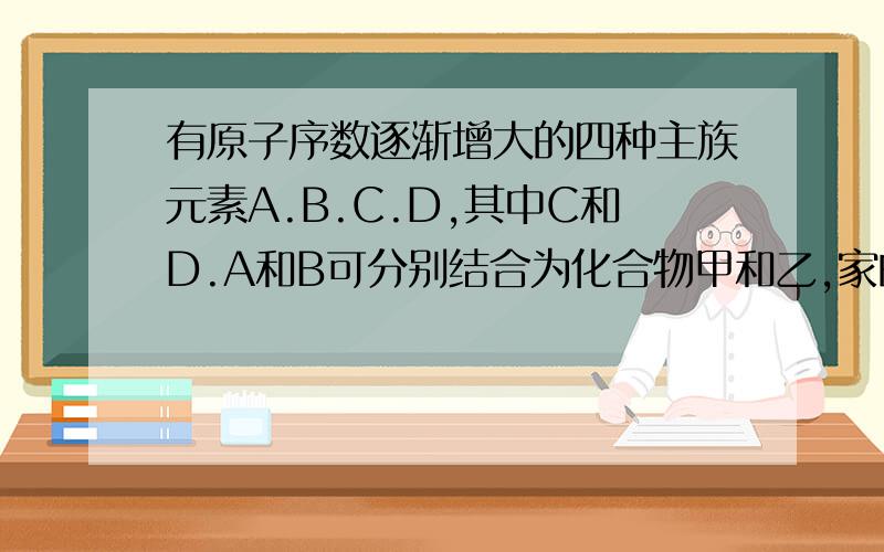 有原子序数逐渐增大的四种主族元素A.B.C.D,其中C和D.A和B可分别结合为化合物甲和乙,家的相对分子质量比乙大.将适量的甲和乙投入水中,可得到能溶于强碱的白色胶状沉淀物丙,并放出无色无