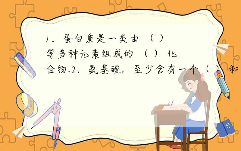 1．蛋白质是一类由 （ ） 等多种元素组成的 （ ） 化合物.2．氨基酸：至少含有一个（ ） 和一个（ ） 的化合物.氨基酸既表现出酸性,又表现出碱性,因而具有 （两性) .氨基酸分子间相互反