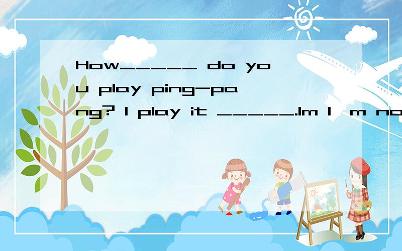 How_____ do you play ping-pang? I play it _____.Im I'm not ____ at it.谁知道横线上该添什么词?这道题请填入适当的词.