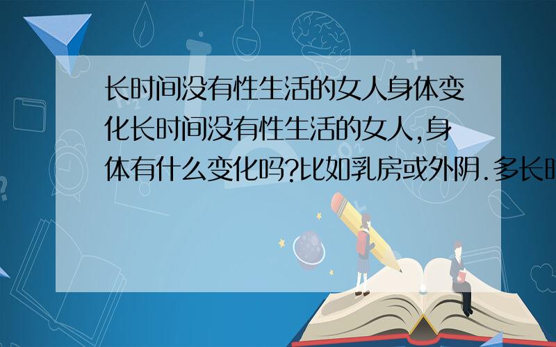 长时间没有性生活的女人身体变化长时间没有性生活的女人,身体有什么变化吗?比如乳房或外阴.多长时间才会有这些现象的出现?