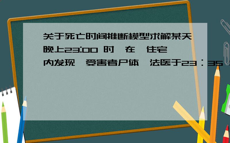 关于死亡时间推断模型求解某天晚上23:00 时,在一住宅内发现一受害者尸体,法医于23：35 分赶到现场,立即测量死者体温是30.8℃,一小时后再次测量体温为29.1℃,法医还注意到当时室温是28℃,试