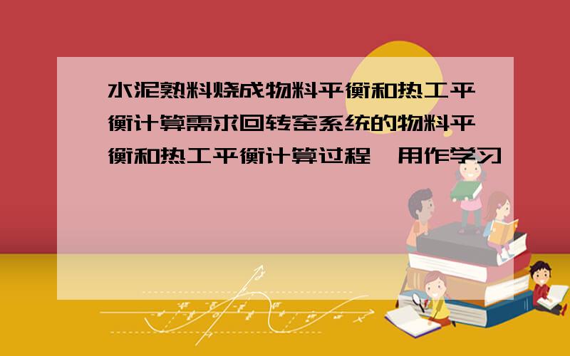 水泥熟料烧成物料平衡和热工平衡计算需求回转窑系统的物料平衡和热工平衡计算过程,用作学习