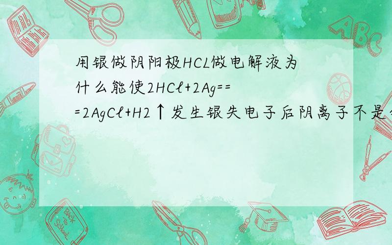 用银做阴阳极HCL做电解液为什么能使2HCl+2Ag===2AgCl+H2↑发生银失电子后阴离子不是会在H离子前面得电子变为银单质么