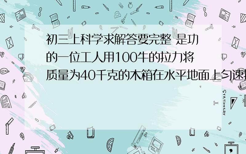 初三上科学求解答要完整 是功的一位工人用100牛的拉力将质量为40千克的木箱在水平地面上匀速拉了5M.然后抗着水平走了10M,再抗着从一楼登上三楼,每层楼高3M,工人重500N.g=101.工人对木箱至少